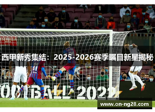 西甲新秀集结：2025-2026赛季瞩目新星揭秘