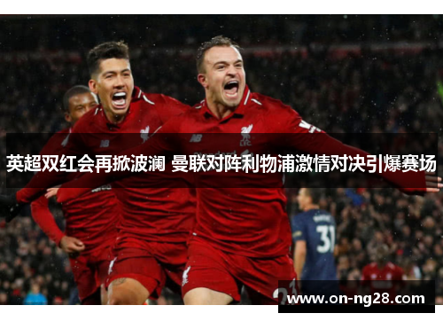 英超双红会再掀波澜 曼联对阵利物浦激情对决引爆赛场